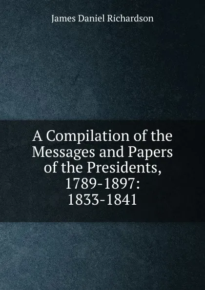 Обложка книги A Compilation of the Messages and Papers of the Presidents, 1789-1897: 1833-1841, James Daniel Richardson