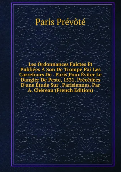 Обложка книги Les Ordonnances Faictes Et Publiees A Son De Trompe Par Les Carrefours De . Paris Pour Eviter Le Dangier De Peste, 1531, Precedees D.une Etude Sur . Parisiennes, Par A. Chereau (French Edition), Paris prévoté