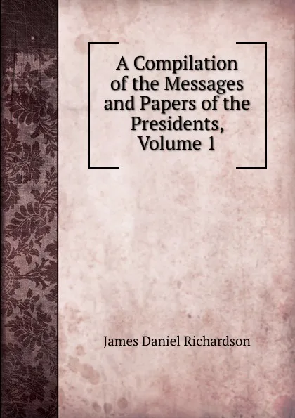 Обложка книги A Compilation of the Messages and Papers of the Presidents, Volume 1, James Daniel Richardson