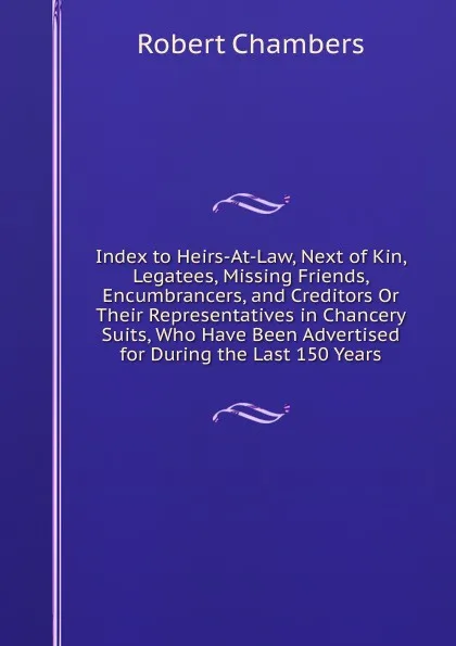 Обложка книги Index to Heirs-At-Law, Next of Kin, Legatees, Missing Friends, Encumbrancers, and Creditors Or Their Representatives in Chancery Suits, Who Have Been Advertised for During the Last 150 Years, Robert Chambers