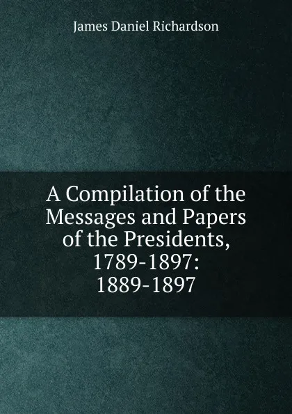 Обложка книги A Compilation of the Messages and Papers of the Presidents, 1789-1897: 1889-1897, James Daniel Richardson