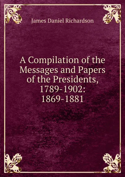 Обложка книги A Compilation of the Messages and Papers of the Presidents, 1789-1902: 1869-1881, James Daniel Richardson