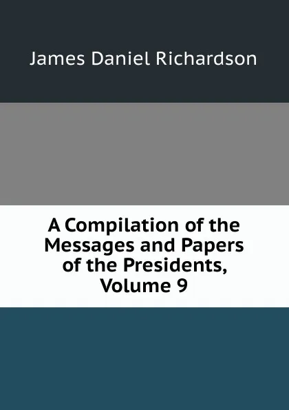 Обложка книги A Compilation of the Messages and Papers of the Presidents, Volume 9, James Daniel Richardson