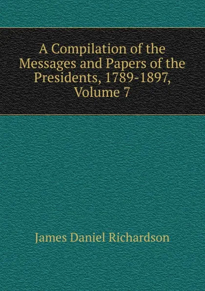 Обложка книги A Compilation of the Messages and Papers of the Presidents, 1789-1897, Volume 7, James Daniel Richardson