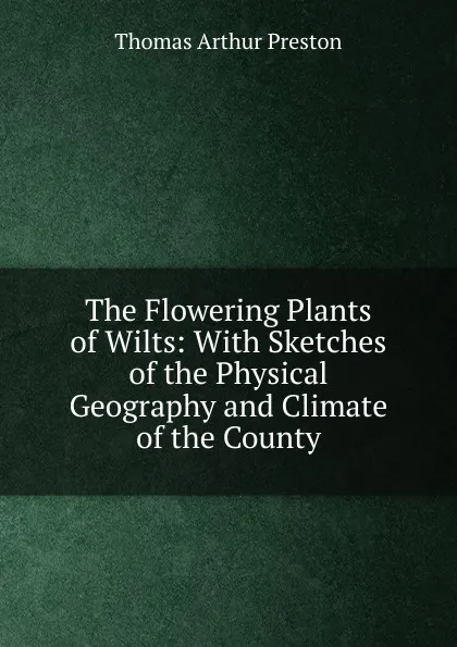 Обложка книги The Flowering Plants of Wilts: With Sketches of the Physical Geography and Climate of the County, Thomas Arthur Preston