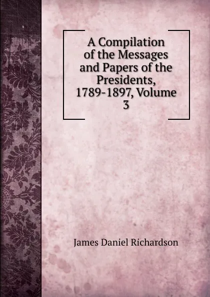 Обложка книги A Compilation of the Messages and Papers of the Presidents, 1789-1897, Volume 3, James Daniel Richardson