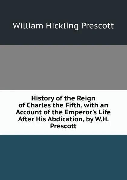 Обложка книги History of the Reign of Charles the Fifth. with an Account of the Emperor.s Life After His Abdication, by W.H. Prescott, William H. Prescott