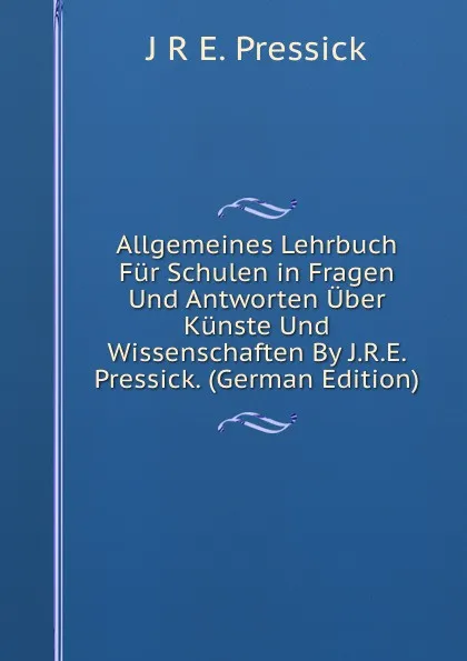 Обложка книги Allgemeines Lehrbuch Fur Schulen in Fragen Und Antworten Uber Kunste Und Wissenschaften By J.R.E. Pressick. (German Edition), J R E. Pressick