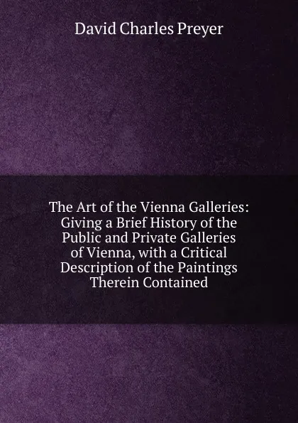 Обложка книги The Art of the Vienna Galleries: Giving a Brief History of the Public and Private Galleries of Vienna, with a Critical Description of the Paintings Therein Contained, David Charles Preyer