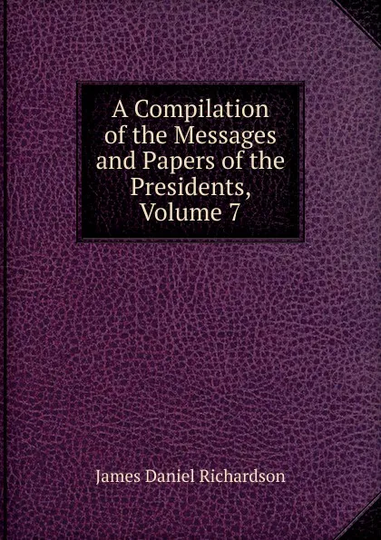 Обложка книги A Compilation of the Messages and Papers of the Presidents, Volume 7, James Daniel Richardson