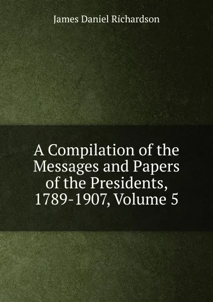 Обложка книги A Compilation of the Messages and Papers of the Presidents, 1789-1907, Volume 5, James Daniel Richardson