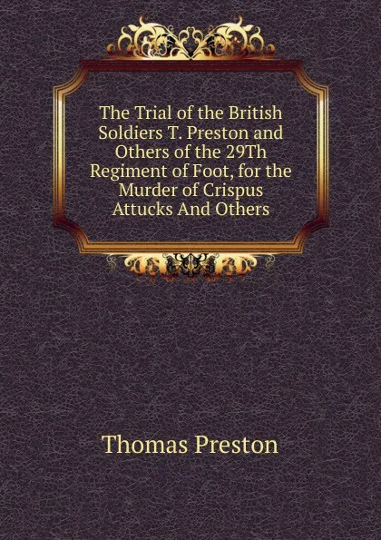 Обложка книги The Trial of the British Soldiers T. Preston and Others of the 29Th Regiment of Foot, for the Murder of Crispus Attucks And Others., Thomas Preston