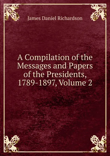 Обложка книги A Compilation of the Messages and Papers of the Presidents, 1789-1897, Volume 2, James Daniel Richardson