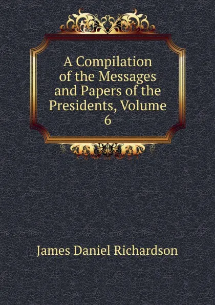 Обложка книги A Compilation of the Messages and Papers of the Presidents, Volume 6, James Daniel Richardson