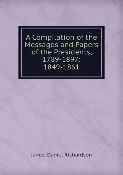 Обложка книги A Compilation of the Messages and Papers of the Presidents, 1789-1897: 1849-1861, James Daniel Richardson