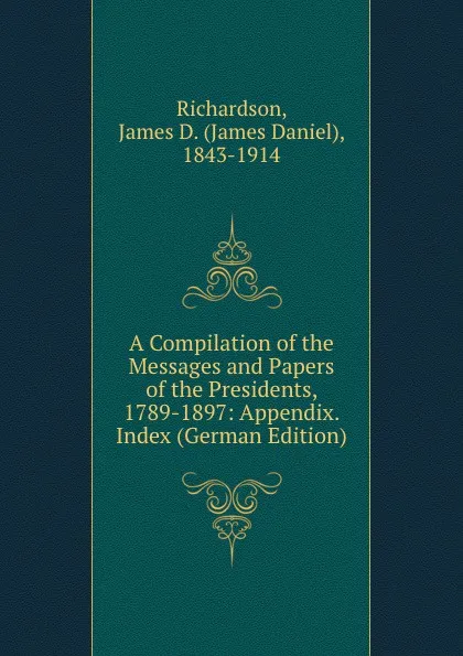 Обложка книги A Compilation of the Messages and Papers of the Presidents, 1789-1897: Appendix. Index (German Edition), James Daniel Richardson