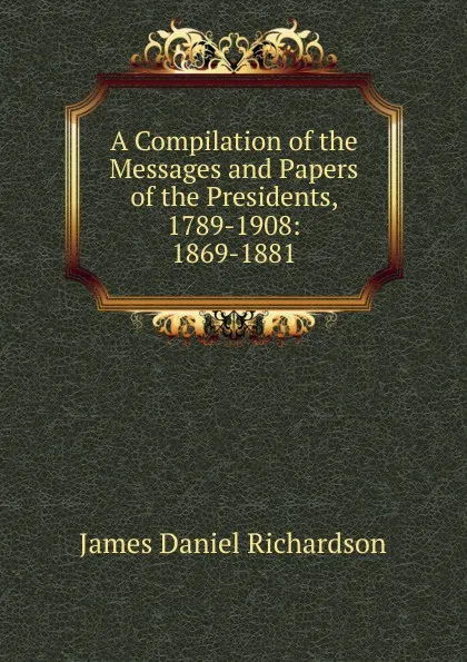 Обложка книги A Compilation of the Messages and Papers of the Presidents, 1789-1908: 1869-1881, James Daniel Richardson