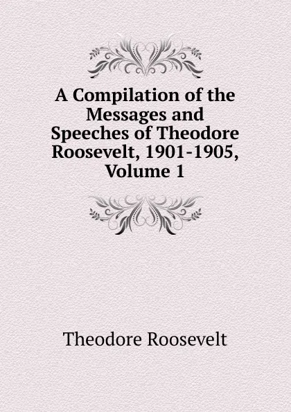 Обложка книги A Compilation of the Messages and Speeches of Theodore Roosevelt, 1901-1905, Volume 1, Theodore Roosevelt