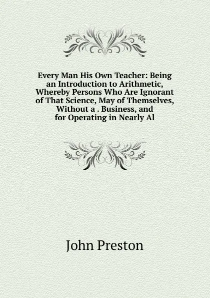 Обложка книги Every Man His Own Teacher: Being an Introduction to Arithmetic, Whereby Persons Who Are Ignorant of That Science, May of Themselves, Without a . Business, and for Operating in Nearly Al, John Preston