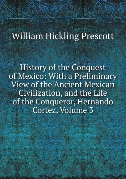 Обложка книги History of the Conquest of Mexico: With a Preliminary View of the Ancient Mexican Civilization, and the Life of the Conqueror, Hernando Cortez, Volume 3, William H. Prescott