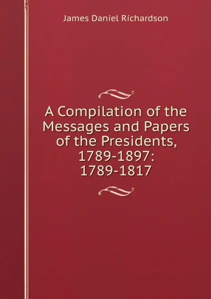 Обложка книги A Compilation of the Messages and Papers of the Presidents, 1789-1897: 1789-1817, James Daniel Richardson