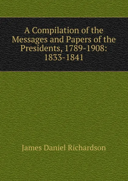 Обложка книги A Compilation of the Messages and Papers of the Presidents, 1789-1908: 1833-1841, James Daniel Richardson