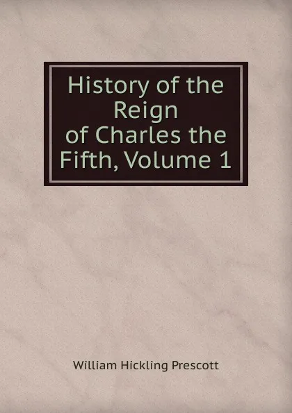 Обложка книги History of the Reign of Charles the Fifth, Volume 1, William H. Prescott