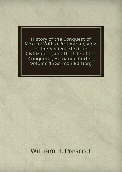 Обложка книги History of the Conquest of Mexico: With a Preliminary View of the Ancient Mexican Civilization, and the Life of the Conqueror, Hernando Cortes, Volume 1 (German Edition), William H. Prescott