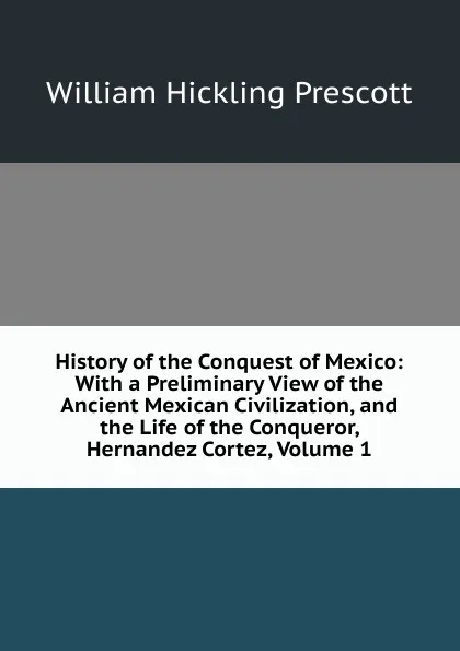 Обложка книги History of the Conquest of Mexico: With a Preliminary View of the Ancient Mexican Civilization, and the Life of the Conqueror, Hernandez Cortez, Volume 1, William H. Prescott