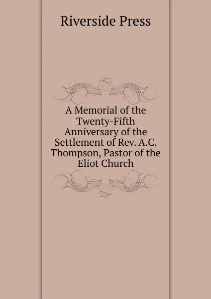 Обложка книги A Memorial of the Twenty-Fifth Anniversary of the Settlement of Rev. A.C. Thompson, Pastor of the Eliot Church, Riverside Press