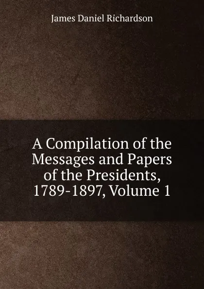 Обложка книги A Compilation of the Messages and Papers of the Presidents, 1789-1897, Volume 1, James Daniel Richardson