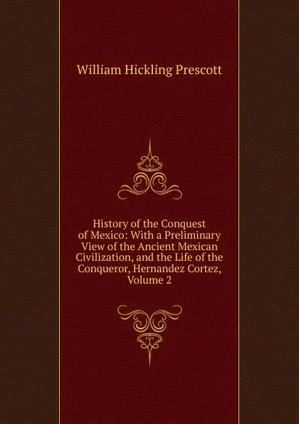 Обложка книги History of the Conquest of Mexico: With a Preliminary View of the Ancient Mexican Civilization, and the Life of the Conqueror, Hernandez Cortez, Volume 2, William H. Prescott