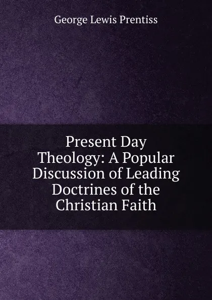 Обложка книги Present Day Theology: A Popular Discussion of Leading Doctrines of the Christian Faith, George Lewis Prentiss