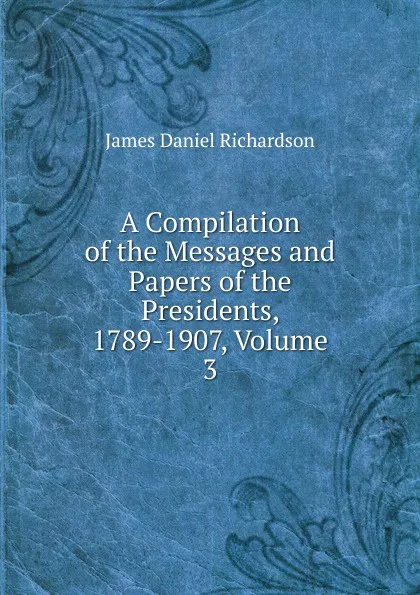 Обложка книги A Compilation of the Messages and Papers of the Presidents, 1789-1907, Volume 3, James Daniel Richardson