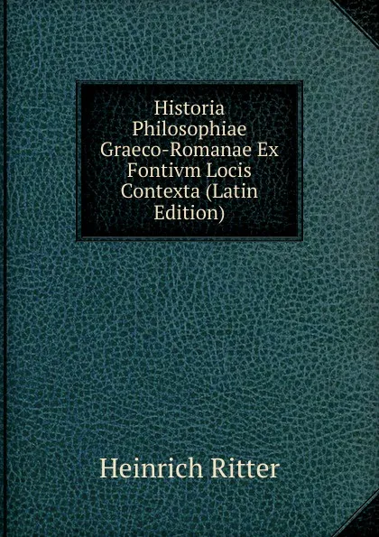 Обложка книги Historia Philosophiae Graeco-Romanae Ex Fontivm Locis Contexta (Latin Edition), Heinrich Ritter