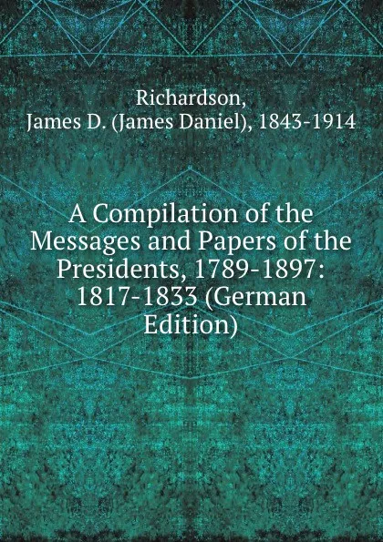 Обложка книги A Compilation of the Messages and Papers of the Presidents, 1789-1897: 1817-1833 (German Edition), James Daniel Richardson