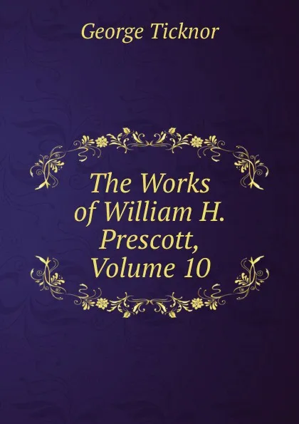 Обложка книги The Works of William H. Prescott, Volume 10, George Ticknor