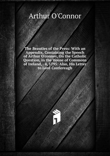 Обложка книги The Beauties of the Press: With an Appendix, Containing the Speech of Arthur O.connor, On the Catholic Question, in the House of Commons of Ireland, . 4, 1795: Also, His Letter to Lord Castlereagh, Arthur O'Connor