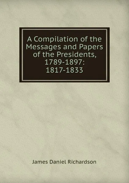 Обложка книги A Compilation of the Messages and Papers of the Presidents, 1789-1897: 1817-1833, James Daniel Richardson