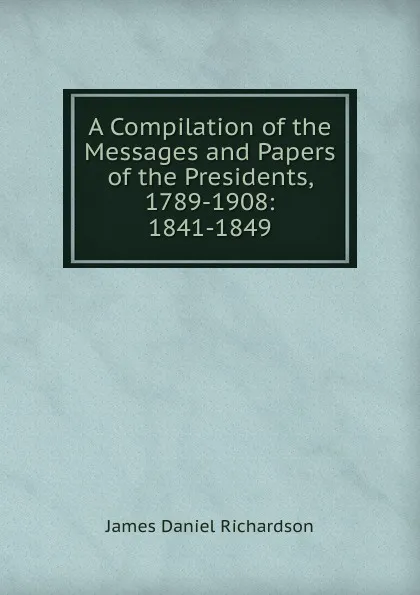 Обложка книги A Compilation of the Messages and Papers of the Presidents, 1789-1908: 1841-1849, James Daniel Richardson