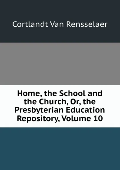 Обложка книги Home, the School and the Church, Or, the Presbyterian Education Repository, Volume 10, Cortlandt van Rensselaer