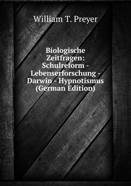 Обложка книги Biologische Zeitfragen: Schulreform - Lebenserforschung - Darwin - Hypnotismus (German Edition), William T. Preyer