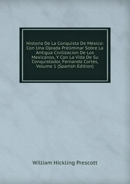 Обложка книги Historia De La Conquista De Mexico: Con Una Ojeada Preliminar Sobre La Antigua Civilizacion De Los Mexicanos, Y Con La Vida De Su Conquistador, Fernando Cortes, Volume 1 (Spanish Edition), William H. Prescott