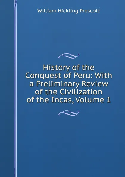 Обложка книги History of the Conquest of Peru: With a Preliminary Review of the Civilization of the Incas, Volume 1, William H. Prescott