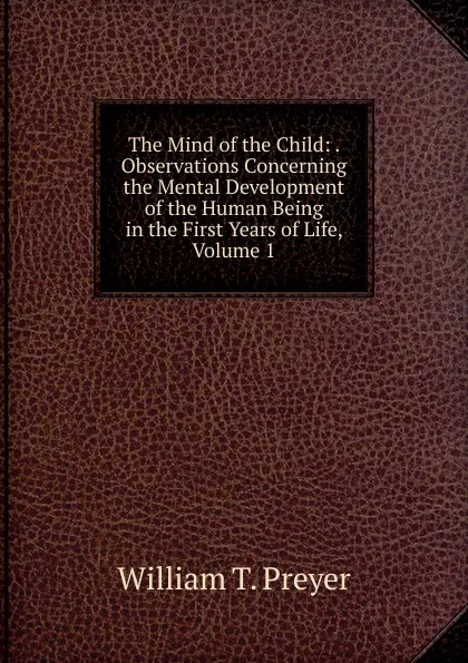 Обложка книги The Mind of the Child: . Observations Concerning the Mental Development of the Human Being in the First Years of Life, Volume 1, William T. Preyer