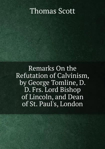 Обложка книги Remarks On the Refutation of Calvinism, by George Tomline, D. D. Frs. Lord Bishop of Lincoln, and Dean of St. Paul.s, London, Thomas Scott