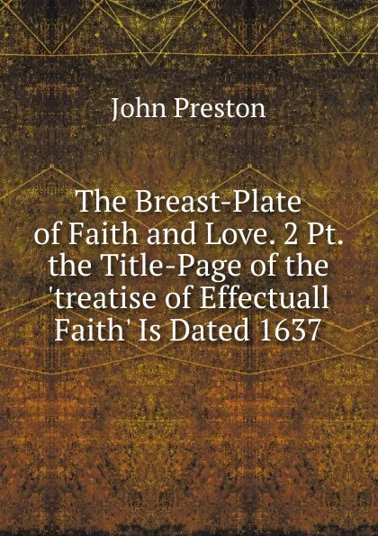 Обложка книги The Breast-Plate of Faith and Love. 2 Pt. the Title-Page of the .treatise of Effectuall Faith. Is Dated 1637., John Preston