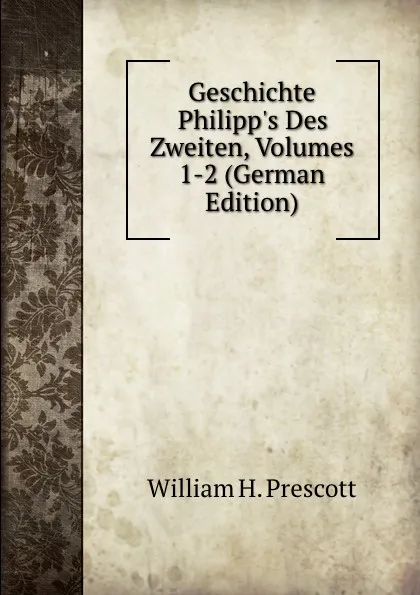 Обложка книги Geschichte Philipp.s Des Zweiten, Volumes 1-2 (German Edition), William H. Prescott