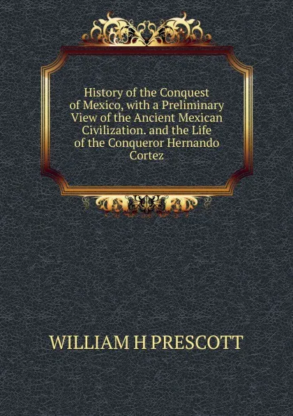 Обложка книги History of the Conquest of Mexico, with a Preliminary View of the Ancient Mexican Civilization. and the Life of the Conqueror Hernando Cortez., WILLIAM H PRESCOTT