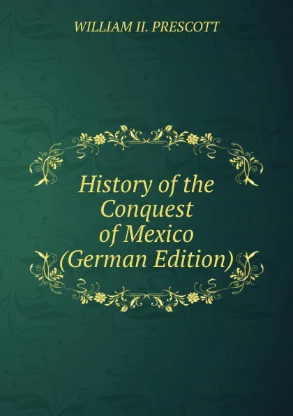 Обложка книги History of the Conquest of Mexico (German Edition), WILLIAM II. PRESCOTT